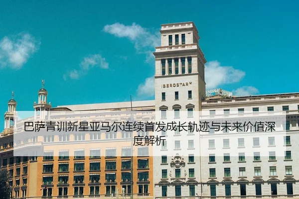 巴萨青训新星亚马尔连续首发成长轨迹与未来价值深度解析